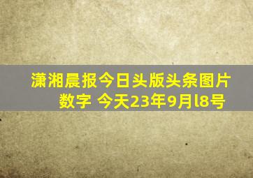 潇湘晨报今日头版头条图片数字 今天23年9月l8号